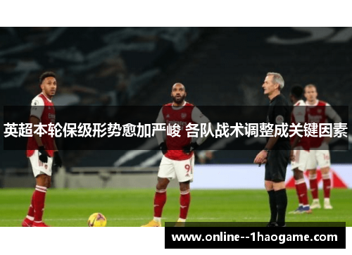 英超本轮保级形势愈加严峻 各队战术调整成关键因素 英超本轮保级形势愈加严峻 各队战术调整成关键因素