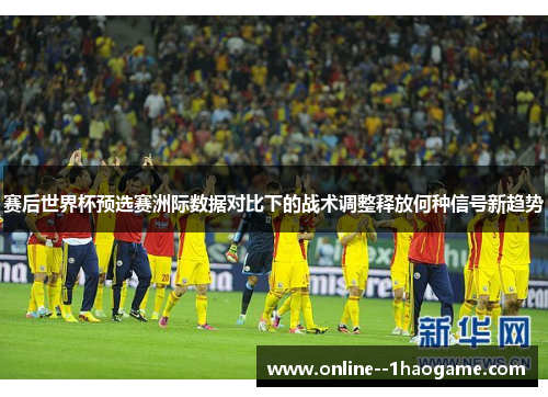 赛后世界杯预选赛洲际数据对比下的战术调整释放何种信号新趋势