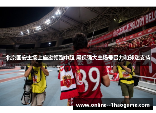 北京国安主场上座率领跑中超 展现强大主场号召力和球迷支持 北京国安主场上座率领跑中超 展现强大主场号召力和球迷支持