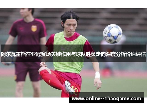 阿尔瓦雷斯在亚冠赛场关键作用与球队胜负走向深度分析价值评估