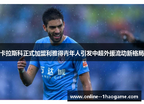 卡拉斯科正式加盟利雅得青年人引发中超外援流动新格局