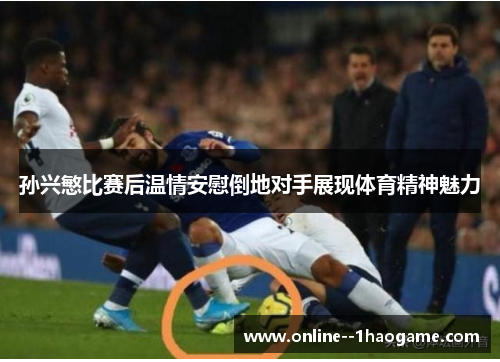 孙兴慜比赛后温情安慰倒地对手展现体育精神魅力