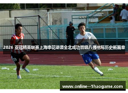 2026 亚冠精英联赛上海申花逆袭全北成功晋级八强书写历史新篇章 2026 亚冠精英联赛上海申花逆袭全北成功晋级八强书写历史新篇章