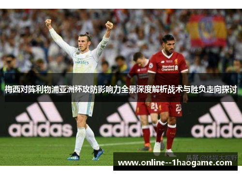 梅西对阵利物浦亚洲杯攻防影响力全景深度解析战术与胜负走向探讨