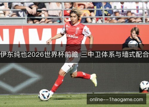 伊东纯也2026世界杯前瞻 三中卫体系与墙式配合